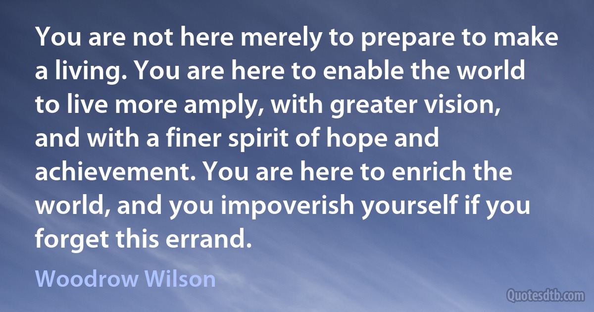 You are not here merely to prepare to make a living. You are here to enable the world to live more amply, with greater vision, and with a finer spirit of hope and achievement. You are here to enrich the world, and you impoverish yourself if you forget this errand. (Woodrow Wilson)