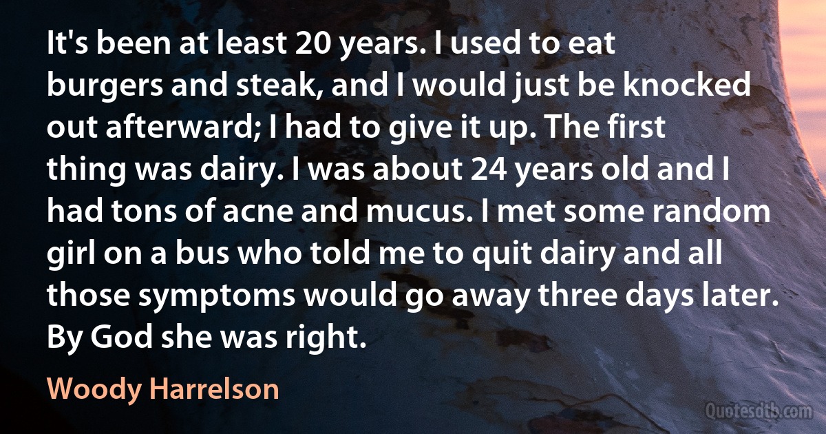 It's been at least 20 years. I used to eat burgers and steak, and I would just be knocked out afterward; I had to give it up. The first thing was dairy. I was about 24 years old and I had tons of acne and mucus. I met some random girl on a bus who told me to quit dairy and all those symptoms would go away three days later. By God she was right. (Woody Harrelson)