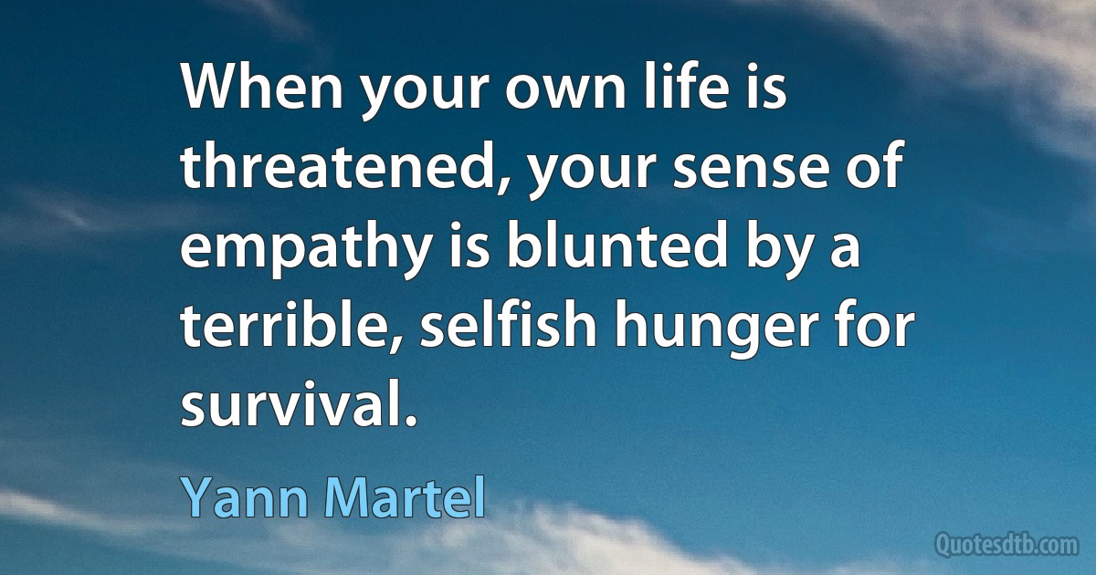 When your own life is threatened, your sense of empathy is blunted by a terrible, selfish hunger for survival. (Yann Martel)