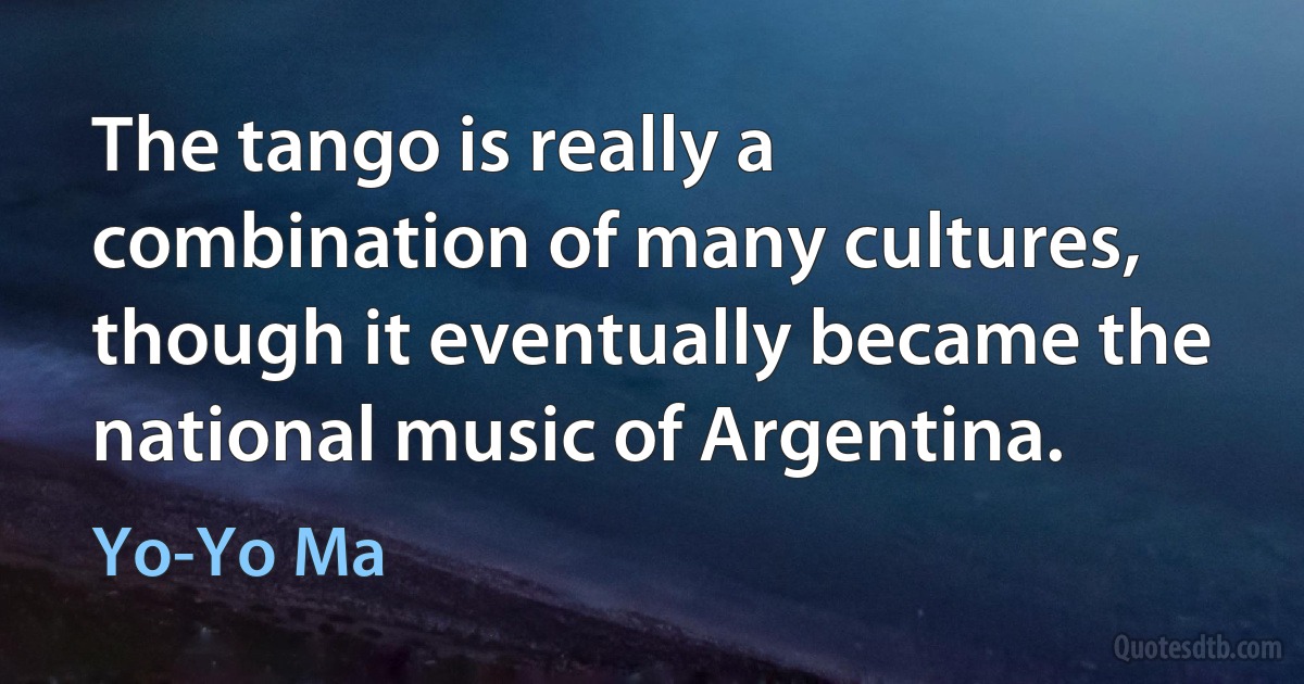 The tango is really a combination of many cultures, though it eventually became the national music of Argentina. (Yo-Yo Ma)