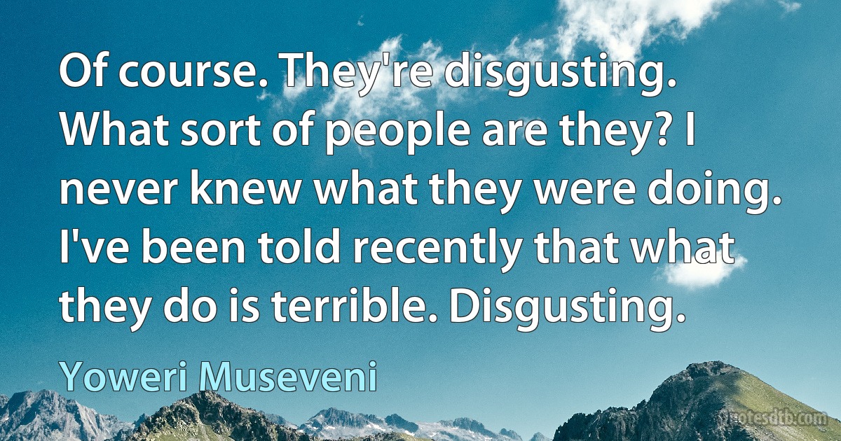 Of course. They're disgusting. What sort of people are they? I never knew what they were doing. I've been told recently that what they do is terrible. Disgusting. (Yoweri Museveni)