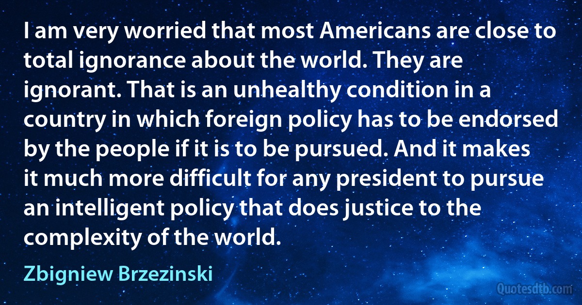 I am very worried that most Americans are close to total ignorance about the world. They are ignorant. That is an unhealthy condition in a country in which foreign policy has to be endorsed by the people if it is to be pursued. And it makes it much more difficult for any president to pursue an intelligent policy that does justice to the complexity of the world. (Zbigniew Brzezinski)