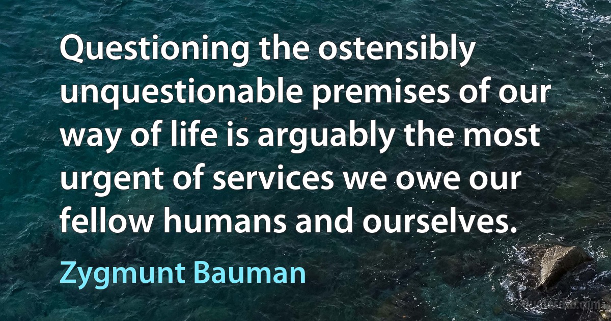 Questioning the ostensibly unquestionable premises of our way of life is arguably the most urgent of services we owe our fellow humans and ourselves. (Zygmunt Bauman)