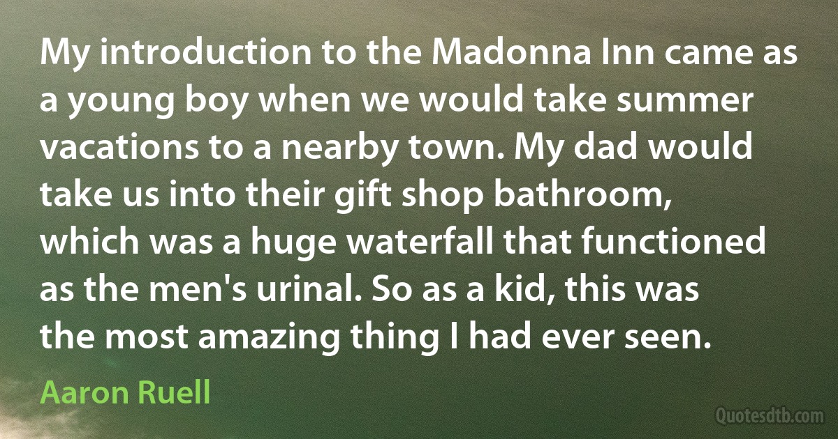 My introduction to the Madonna Inn came as a young boy when we would take summer vacations to a nearby town. My dad would take us into their gift shop bathroom, which was a huge waterfall that functioned as the men's urinal. So as a kid, this was the most amazing thing I had ever seen. (Aaron Ruell)