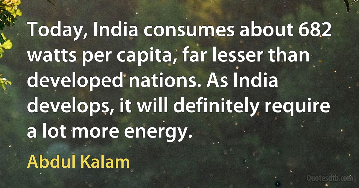 Today, India consumes about 682 watts per capita, far lesser than developed nations. As India develops, it will definitely require a lot more energy. (Abdul Kalam)