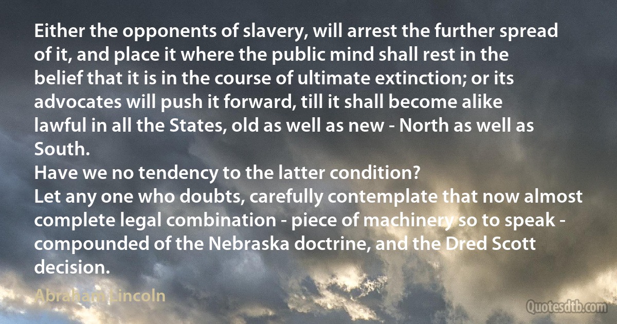 Either the opponents of slavery, will arrest the further spread of it, and place it where the public mind shall rest in the belief that it is in the course of ultimate extinction; or its advocates will push it forward, till it shall become alike lawful in all the States, old as well as new - North as well as South.
Have we no tendency to the latter condition?
Let any one who doubts, carefully contemplate that now almost complete legal combination - piece of machinery so to speak - compounded of the Nebraska doctrine, and the Dred Scott decision. (Abraham Lincoln)