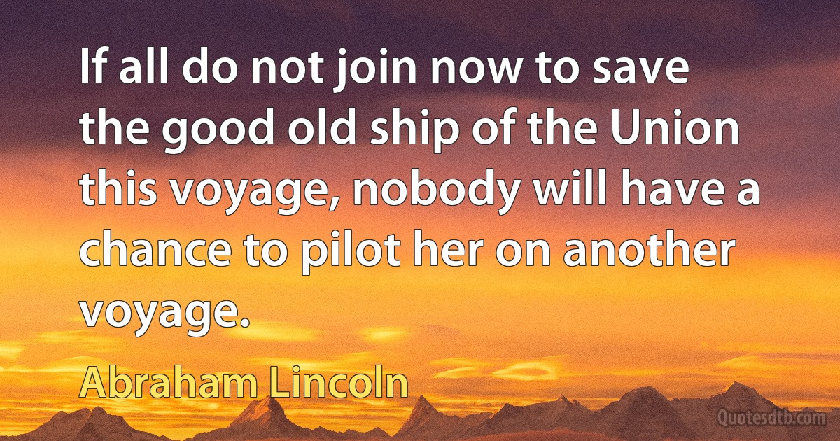 If all do not join now to save the good old ship of the Union this voyage, nobody will have a chance to pilot her on another voyage. (Abraham Lincoln)