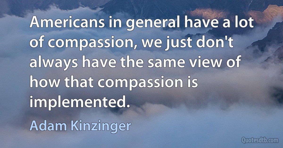 Americans in general have a lot of compassion, we just don't always have the same view of how that compassion is implemented. (Adam Kinzinger)