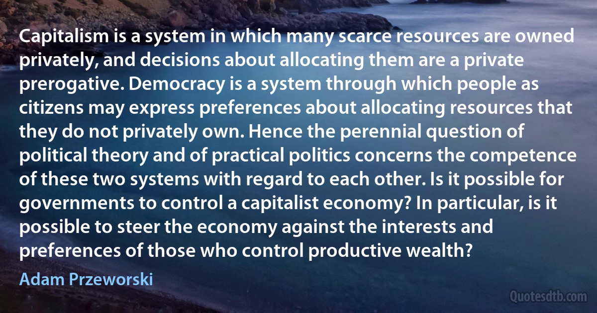 Capitalism is a system in which many scarce resources are owned privately, and decisions about allocating them are a private prerogative. Democracy is a system through which people as citizens may express preferences about allocating resources that they do not privately own. Hence the perennial question of political theory and of practical politics concerns the competence of these two systems with regard to each other. Is it possible for governments to control a capitalist economy? In particular, is it possible to steer the economy against the interests and preferences of those who control productive wealth? (Adam Przeworski)