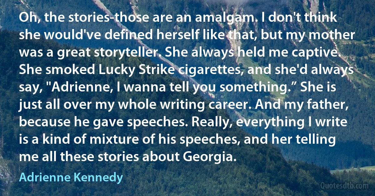 Oh, the stories-those are an amalgam. I don't think she would've defined herself like that, but my mother was a great storyteller. She always held me captive. She smoked Lucky Strike cigarettes, and she'd always say, "Adrienne, I wanna tell you something.” She is just all over my whole writing career. And my father, because he gave speeches. Really, everything I write is a kind of mixture of his speeches, and her telling me all these stories about Georgia. (Adrienne Kennedy)