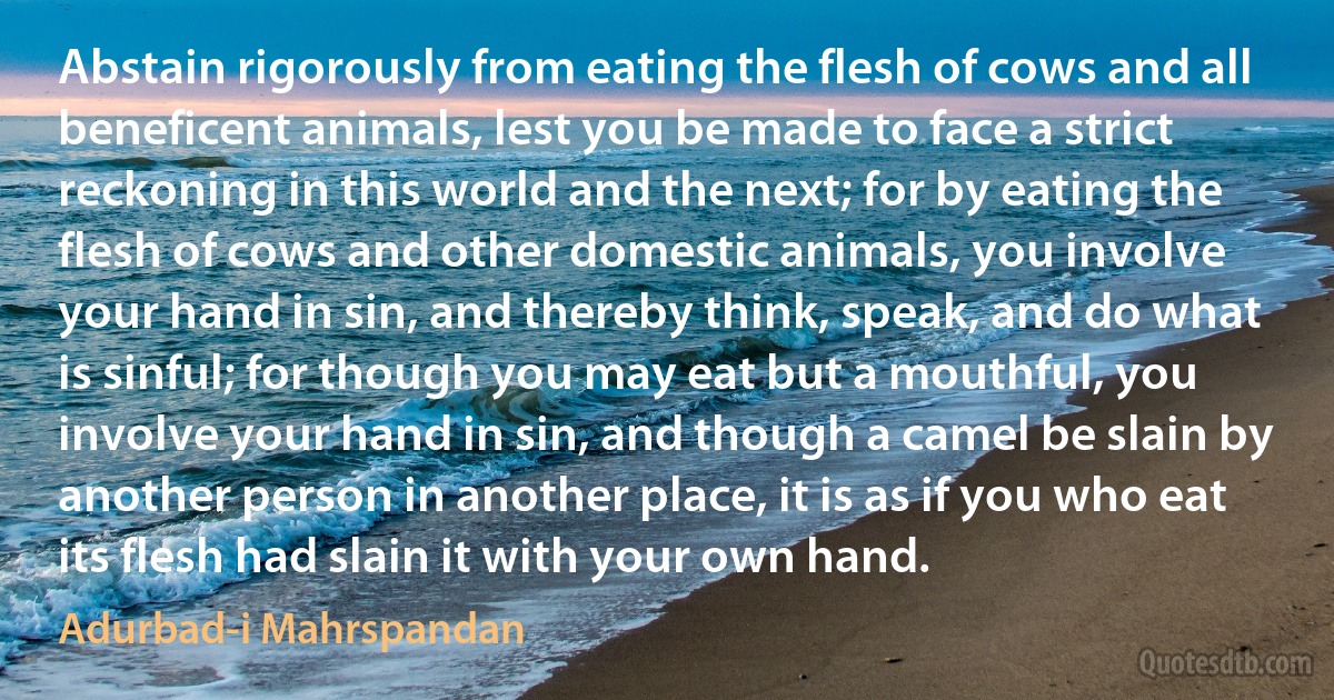 Abstain rigorously from eating the flesh of cows and all beneficent animals, lest you be made to face a strict reckoning in this world and the next; for by eating the flesh of cows and other domestic animals, you involve your hand in sin, and thereby think, speak, and do what is sinful; for though you may eat but a mouthful, you involve your hand in sin, and though a camel be slain by another person in another place, it is as if you who eat its flesh had slain it with your own hand. (Adurbad-i Mahrspandan)