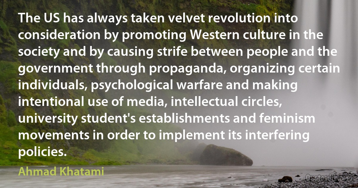 The US has always taken velvet revolution into consideration by promoting Western culture in the society and by causing strife between people and the government through propaganda, organizing certain individuals, psychological warfare and making intentional use of media, intellectual circles, university student's establishments and feminism movements in order to implement its interfering policies. (Ahmad Khatami)