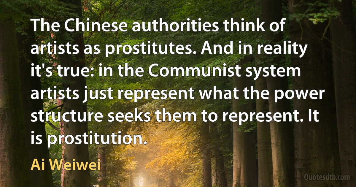 The Chinese authorities think of artists as prostitutes. And in reality it's true: in the Communist system artists just represent what the power structure seeks them to represent. It is prostitution. (Ai Weiwei)