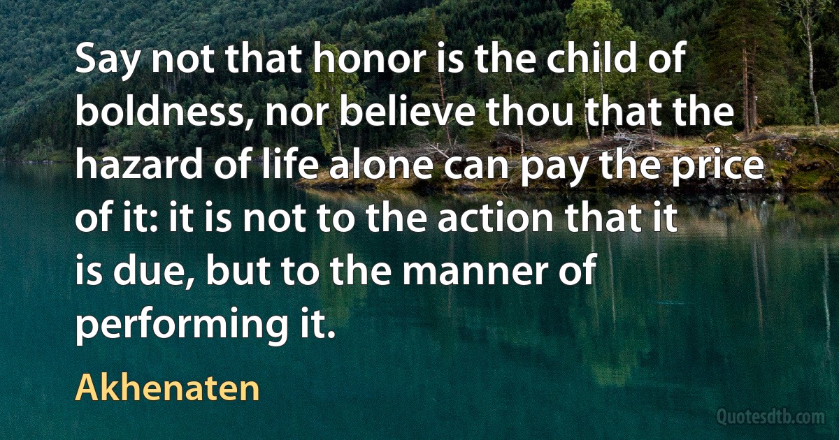 Say not that honor is the child of boldness, nor believe thou that the hazard of life alone can pay the price of it: it is not to the action that it is due, but to the manner of performing it. (Akhenaten)