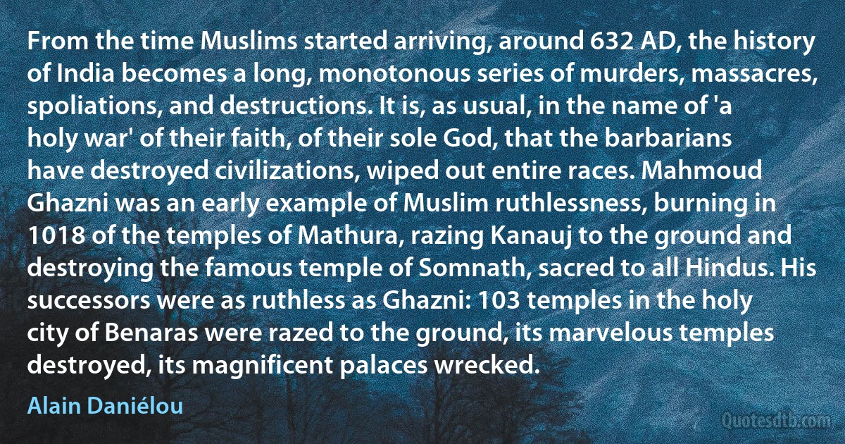 From the time Muslims started arriving, around 632 AD, the history of India becomes a long, monotonous series of murders, massacres, spoliations, and destructions. It is, as usual, in the name of 'a holy war' of their faith, of their sole God, that the barbarians have destroyed civilizations, wiped out entire races. Mahmoud Ghazni was an early example of Muslim ruthlessness, burning in 1018 of the temples of Mathura, razing Kanauj to the ground and destroying the famous temple of Somnath, sacred to all Hindus. His successors were as ruthless as Ghazni: 103 temples in the holy city of Benaras were razed to the ground, its marvelous temples destroyed, its magnificent palaces wrecked. (Alain Daniélou)