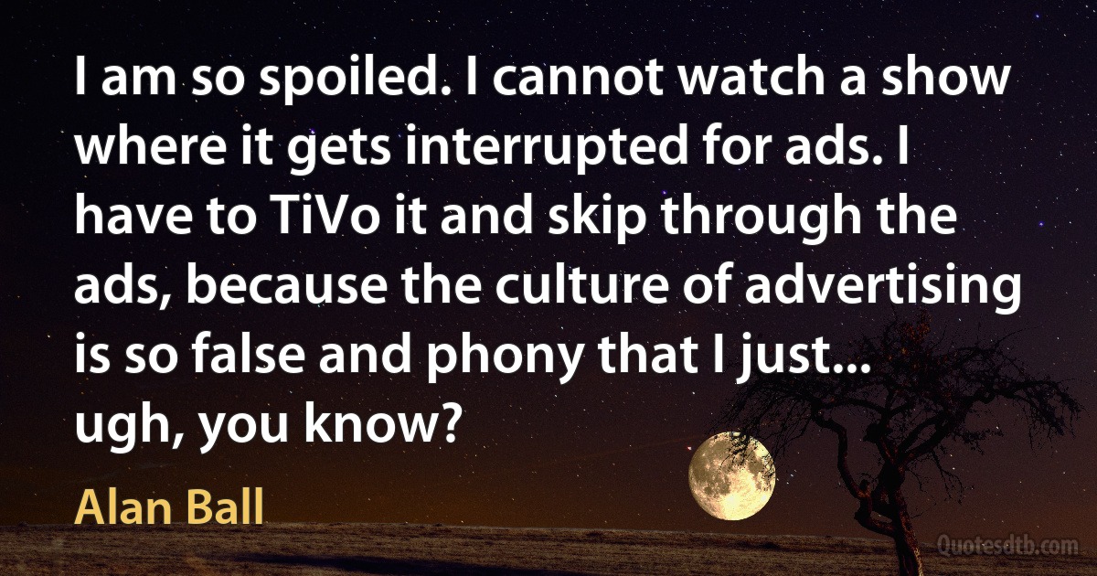 I am so spoiled. I cannot watch a show where it gets interrupted for ads. I have to TiVo it and skip through the ads, because the culture of advertising is so false and phony that I just... ugh, you know? (Alan Ball)