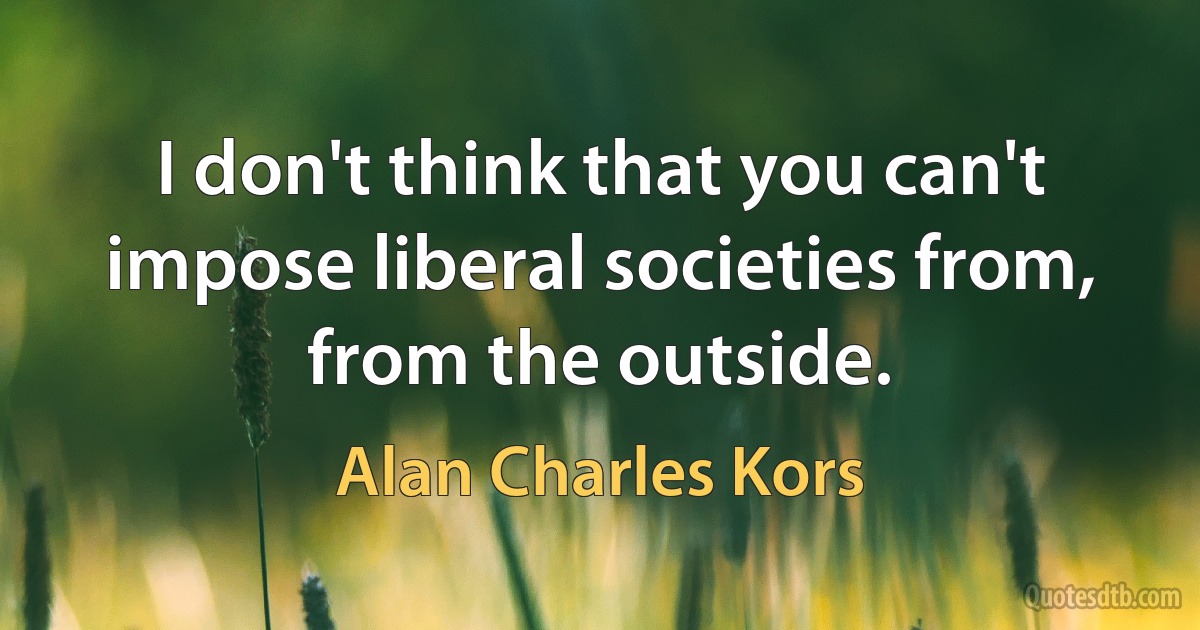 I don't think that you can't impose liberal societies from, from the outside. (Alan Charles Kors)