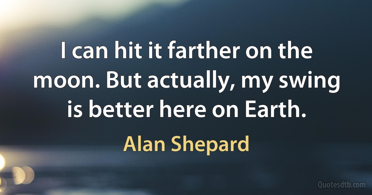 I can hit it farther on the moon. But actually, my swing is better here on Earth. (Alan Shepard)