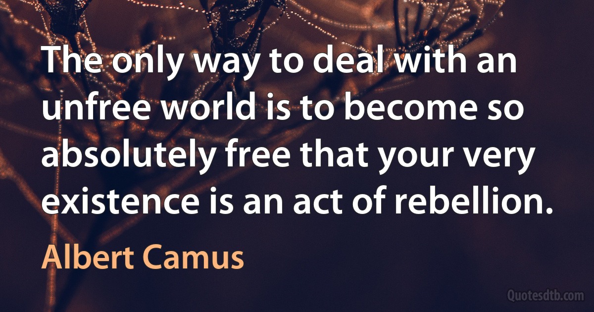 The only way to deal with an unfree world is to become so absolutely free that your very existence is an act of rebellion. (Albert Camus)