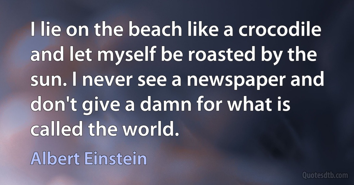 I lie on the beach like a crocodile and let myself be roasted by the sun. I never see a newspaper and don't give a damn for what is called the world. (Albert Einstein)