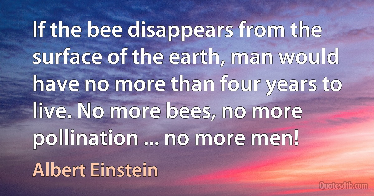 If the bee disappears from the surface of the earth, man would have no more than four years to live. No more bees, no more pollination ... no more men! (Albert Einstein)