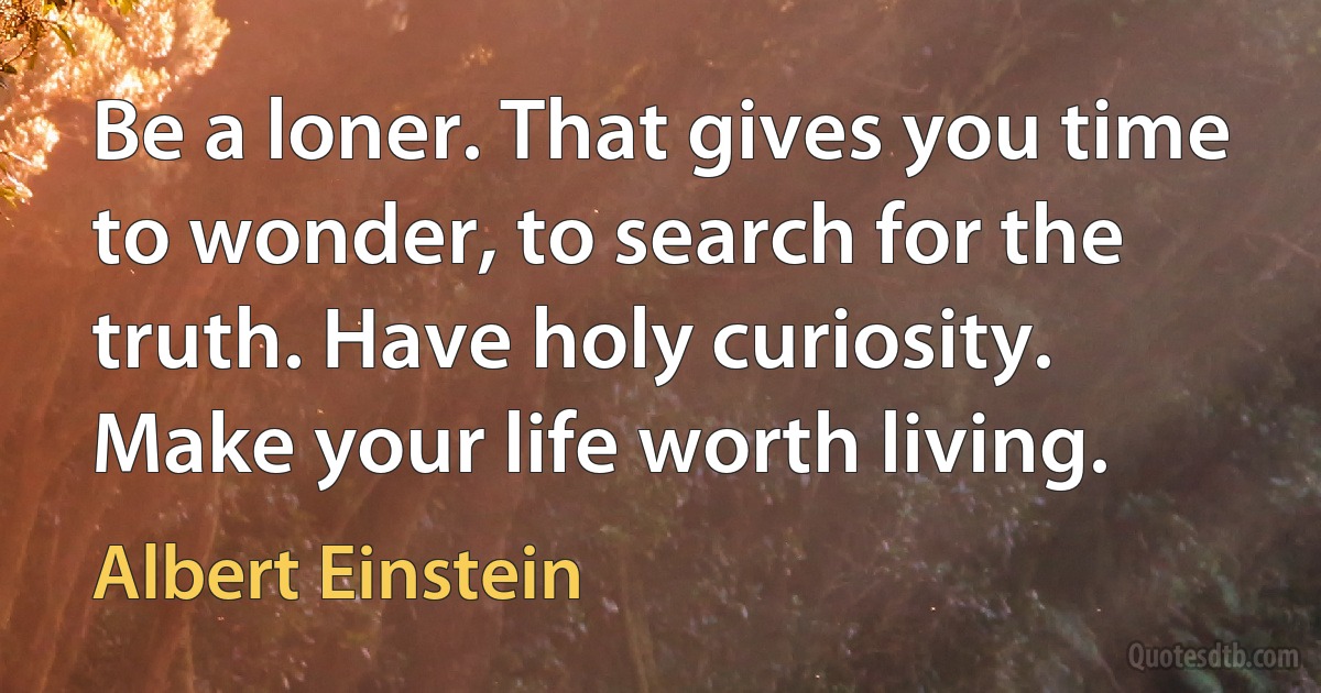 Be a loner. That gives you time to wonder, to search for the truth. Have holy curiosity. Make your life worth living. (Albert Einstein)