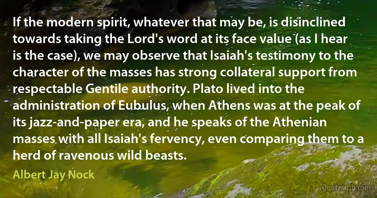 If the modern spirit, whatever that may be, is disinclined towards taking the Lord's word at its face value (as I hear is the case), we may observe that Isaiah's testimony to the character of the masses has strong collateral support from respectable Gentile authority. Plato lived into the administration of Eubulus, when Athens was at the peak of its jazz-and-paper era, and he speaks of the Athenian masses with all Isaiah's fervency, even comparing them to a herd of ravenous wild beasts. (Albert Jay Nock)