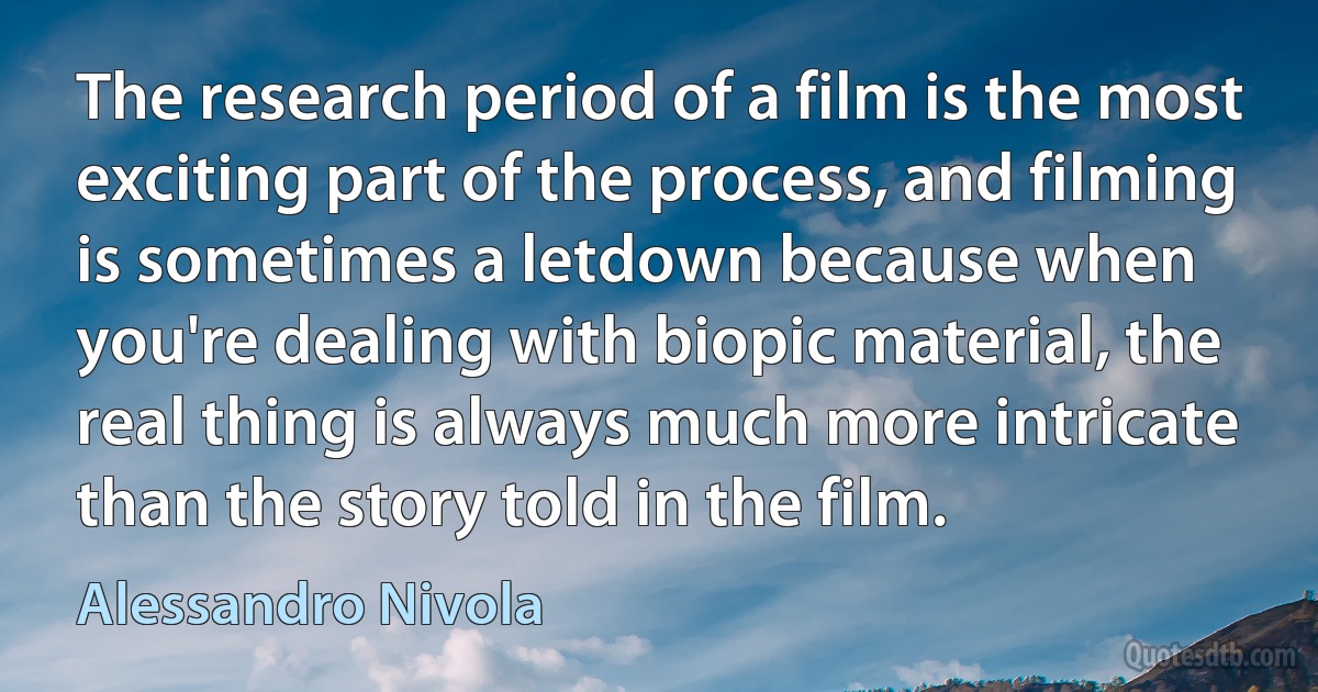 The research period of a film is the most exciting part of the process, and filming is sometimes a letdown because when you're dealing with biopic material, the real thing is always much more intricate than the story told in the film. (Alessandro Nivola)