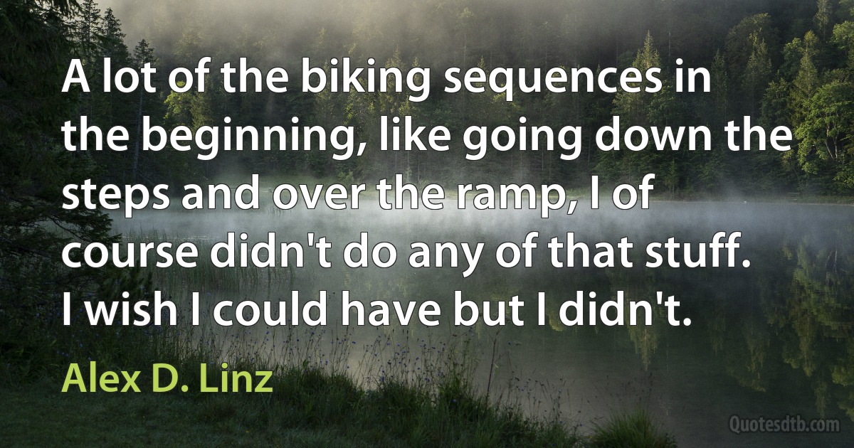 A lot of the biking sequences in the beginning, like going down the steps and over the ramp, I of course didn't do any of that stuff. I wish I could have but I didn't. (Alex D. Linz)