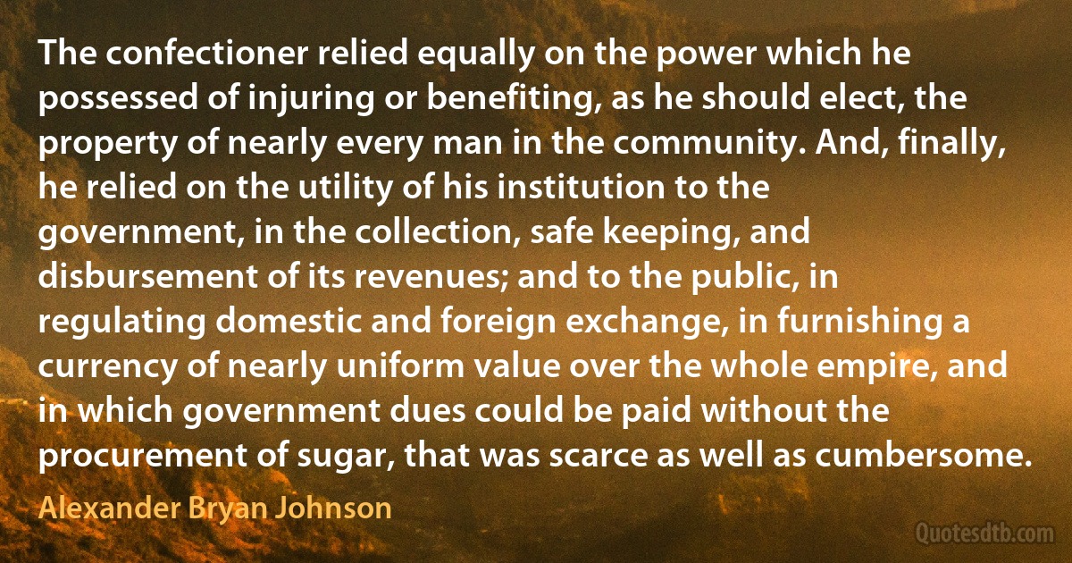 The confectioner relied equally on the power which he possessed of injuring or benefiting, as he should elect, the property of nearly every man in the community. And, finally, he relied on the utility of his institution to the government, in the collection, safe keeping, and disbursement of its revenues; and to the public, in regulating domestic and foreign exchange, in furnishing a currency of nearly uniform value over the whole empire, and in which government dues could be paid without the procurement of sugar, that was scarce as well as cumbersome. (Alexander Bryan Johnson)