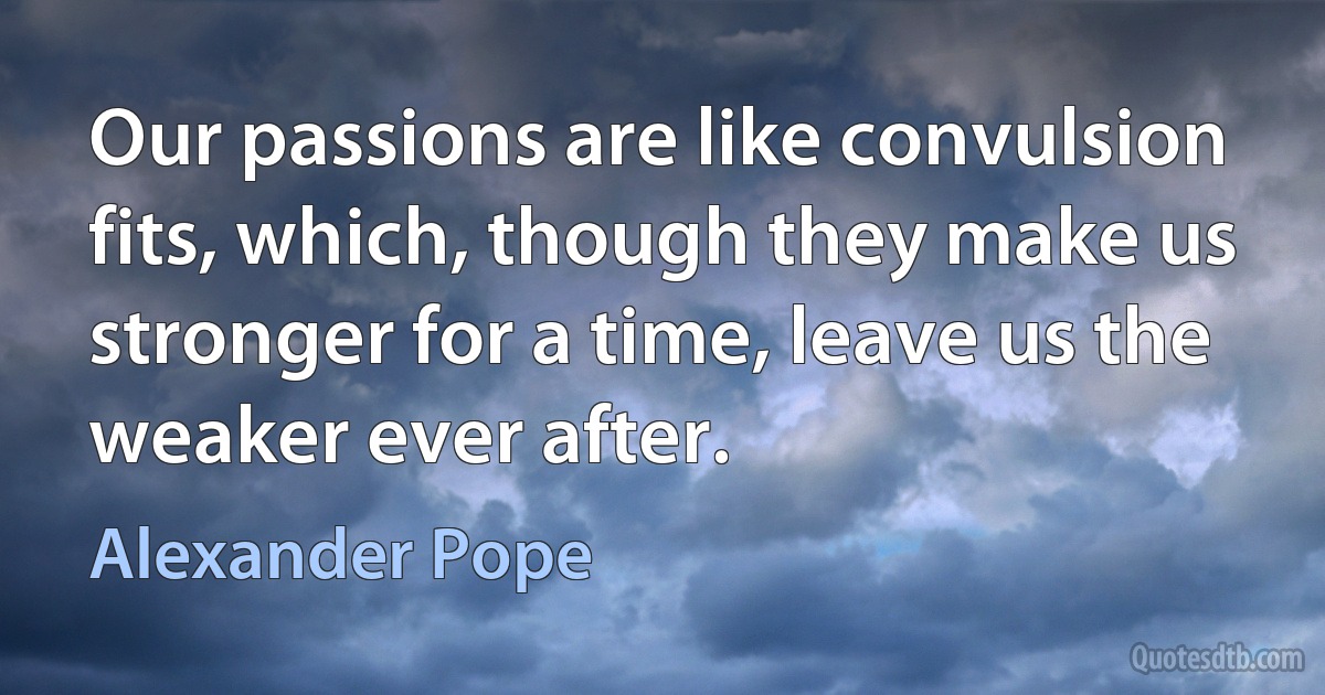 Our passions are like convulsion fits, which, though they make us stronger for a time, leave us the weaker ever after. (Alexander Pope)