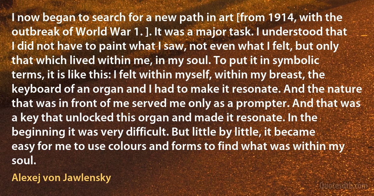 I now began to search for a new path in art [from 1914, with the outbreak of World War 1. ]. It was a major task. I understood that I did not have to paint what I saw, not even what I felt, but only that which lived within me, in my soul. To put it in symbolic terms, it is like this: I felt within myself, within my breast, the keyboard of an organ and I had to make it resonate. And the nature that was in front of me served me only as a prompter. And that was a key that unlocked this organ and made it resonate. In the beginning it was very difficult. But little by little, it became easy for me to use colours and forms to find what was within my soul. (Alexej von Jawlensky)