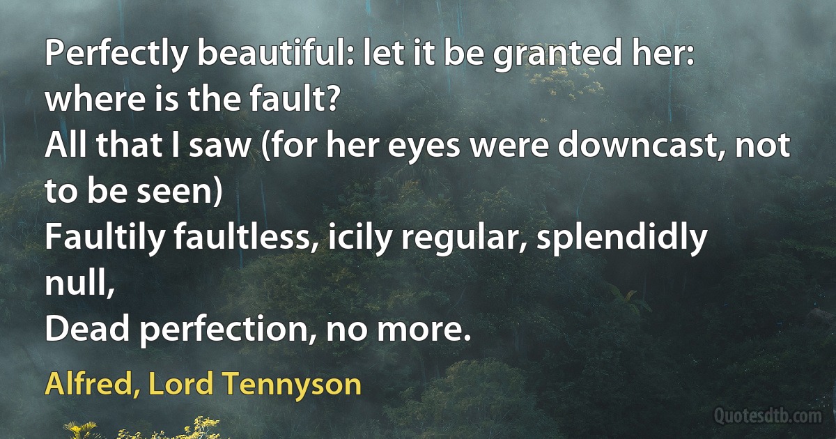 Perfectly beautiful: let it be granted her: where is the fault?
All that I saw (for her eyes were downcast, not to be seen)
Faultily faultless, icily regular, splendidly null,
Dead perfection, no more. (Alfred, Lord Tennyson)