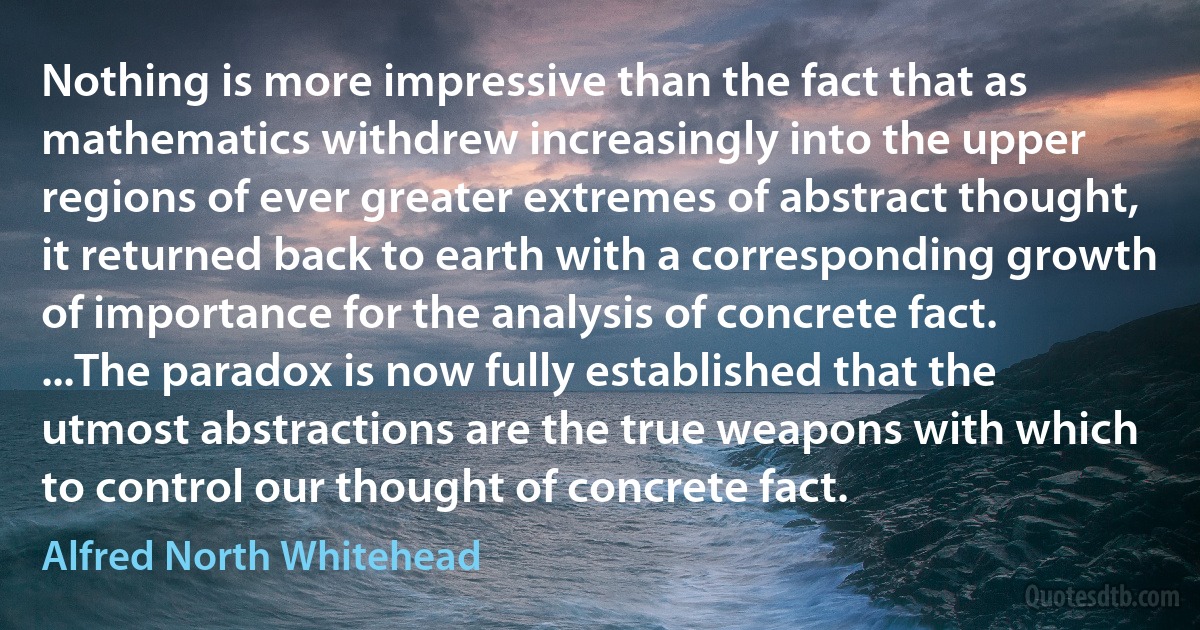 Nothing is more impressive than the fact that as mathematics withdrew increasingly into the upper regions of ever greater extremes of abstract thought, it returned back to earth with a corresponding growth of importance for the analysis of concrete fact. ...The paradox is now fully established that the utmost abstractions are the true weapons with which to control our thought of concrete fact. (Alfred North Whitehead)