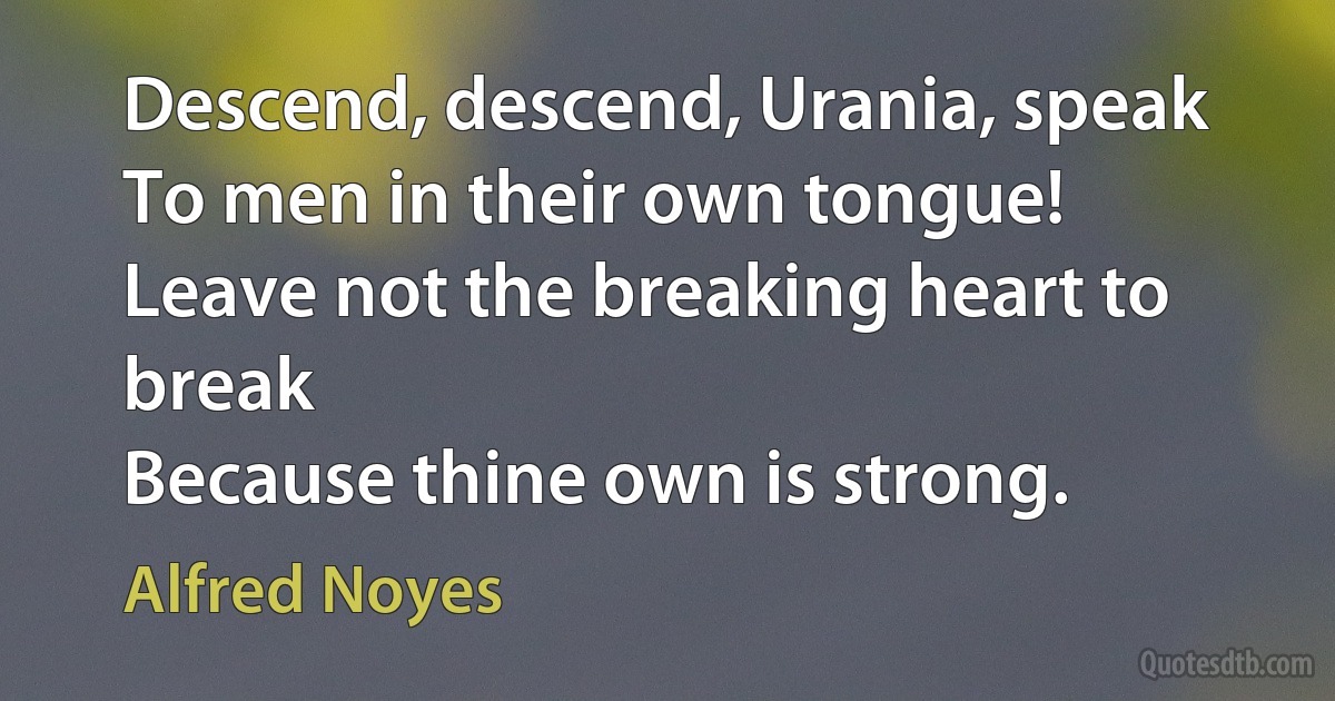 Descend, descend, Urania, speak
To men in their own tongue!
Leave not the breaking heart to break
Because thine own is strong. (Alfred Noyes)