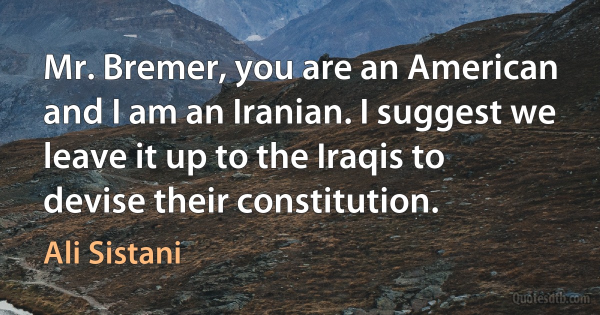 Mr. Bremer, you are an American and I am an Iranian. I suggest we leave it up to the Iraqis to devise their constitution. (Ali Sistani)