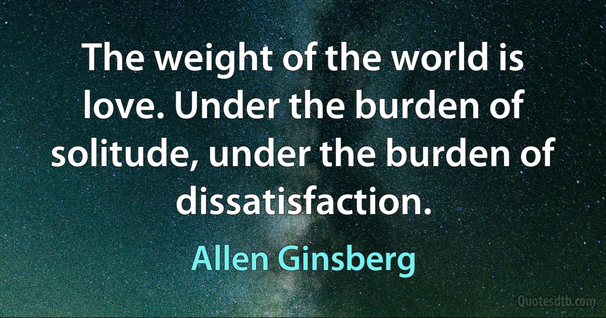 The weight of the world is love. Under the burden of solitude, under the burden of dissatisfaction. (Allen Ginsberg)