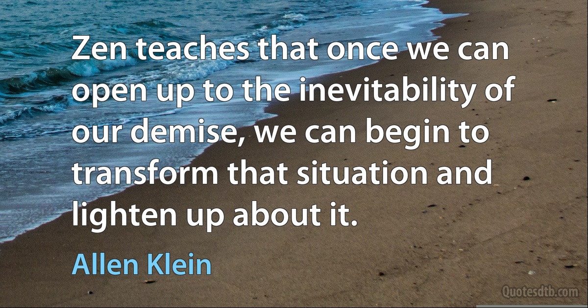 Zen teaches that once we can open up to the inevitability of our demise, we can begin to transform that situation and lighten up about it. (Allen Klein)