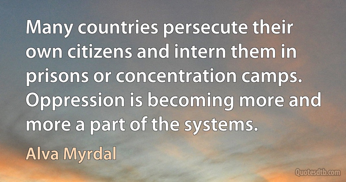 Many countries persecute their own citizens and intern them in prisons or concentration camps. Oppression is becoming more and more a part of the systems. (Alva Myrdal)