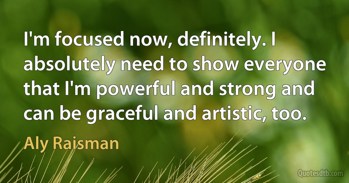 I'm focused now, definitely. I absolutely need to show everyone that I'm powerful and strong and can be graceful and artistic, too. (Aly Raisman)