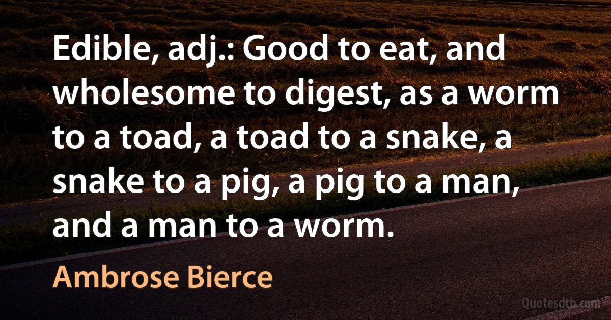 Edible, adj.: Good to eat, and wholesome to digest, as a worm to a toad, a toad to a snake, a snake to a pig, a pig to a man, and a man to a worm. (Ambrose Bierce)