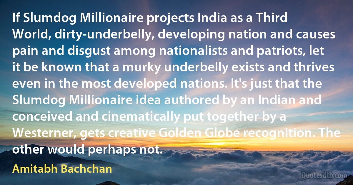 If Slumdog Millionaire projects India as a Third World, dirty-underbelly, developing nation and causes pain and disgust among nationalists and patriots, let it be known that a murky underbelly exists and thrives even in the most developed nations. It's just that the Slumdog Millionaire idea authored by an Indian and conceived and cinematically put together by a Westerner, gets creative Golden Globe recognition. The other would perhaps not. (Amitabh Bachchan)