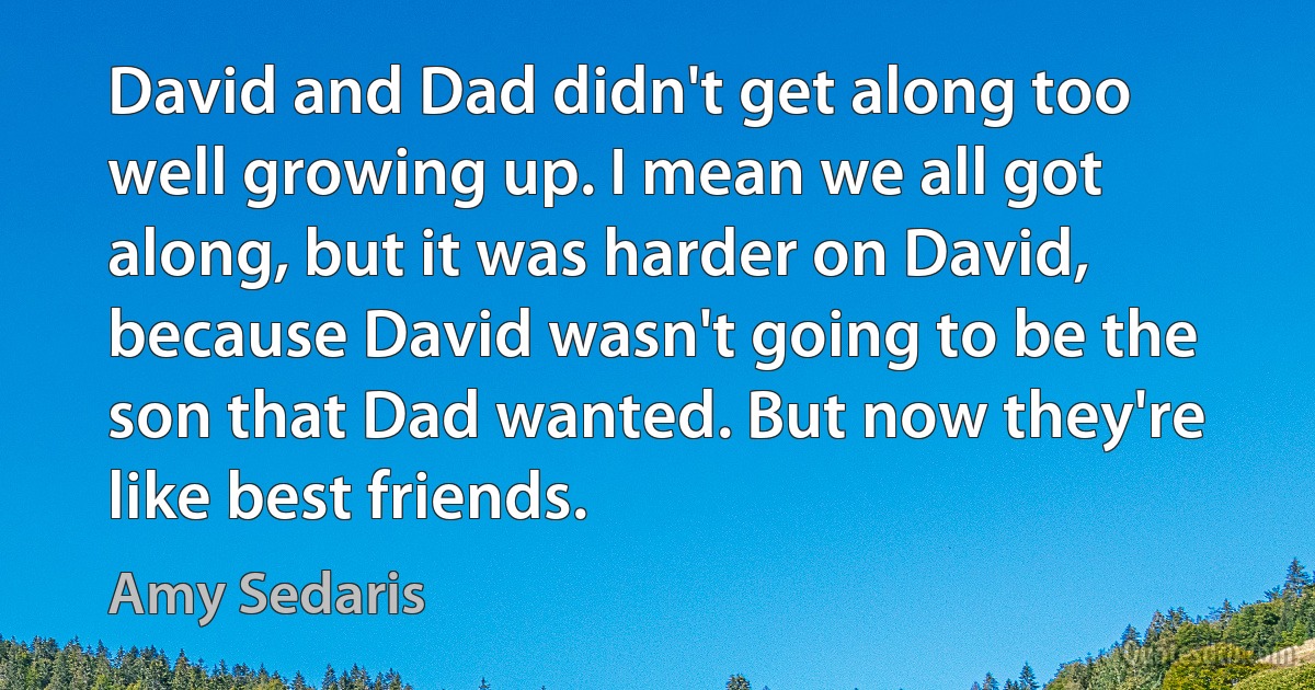 David and Dad didn't get along too well growing up. I mean we all got along, but it was harder on David, because David wasn't going to be the son that Dad wanted. But now they're like best friends. (Amy Sedaris)