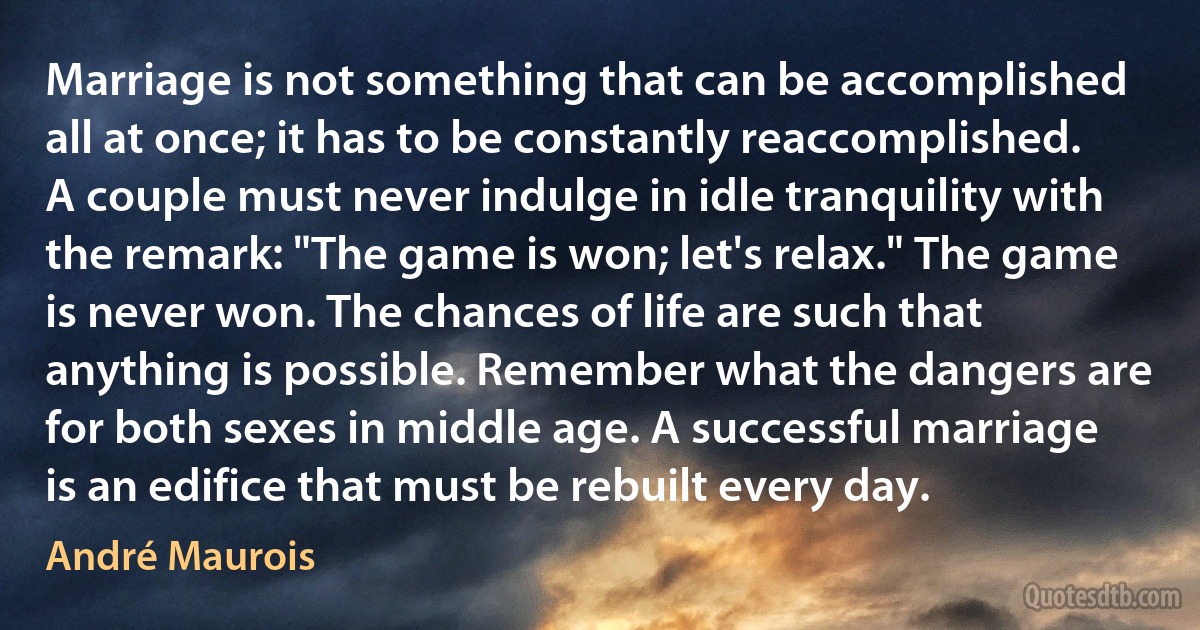 Marriage is not something that can be accomplished all at once; it has to be constantly reaccomplished. A couple must never indulge in idle tranquility with the remark: "The game is won; let's relax." The game is never won. The chances of life are such that anything is possible. Remember what the dangers are for both sexes in middle age. A successful marriage is an edifice that must be rebuilt every day. (André Maurois)