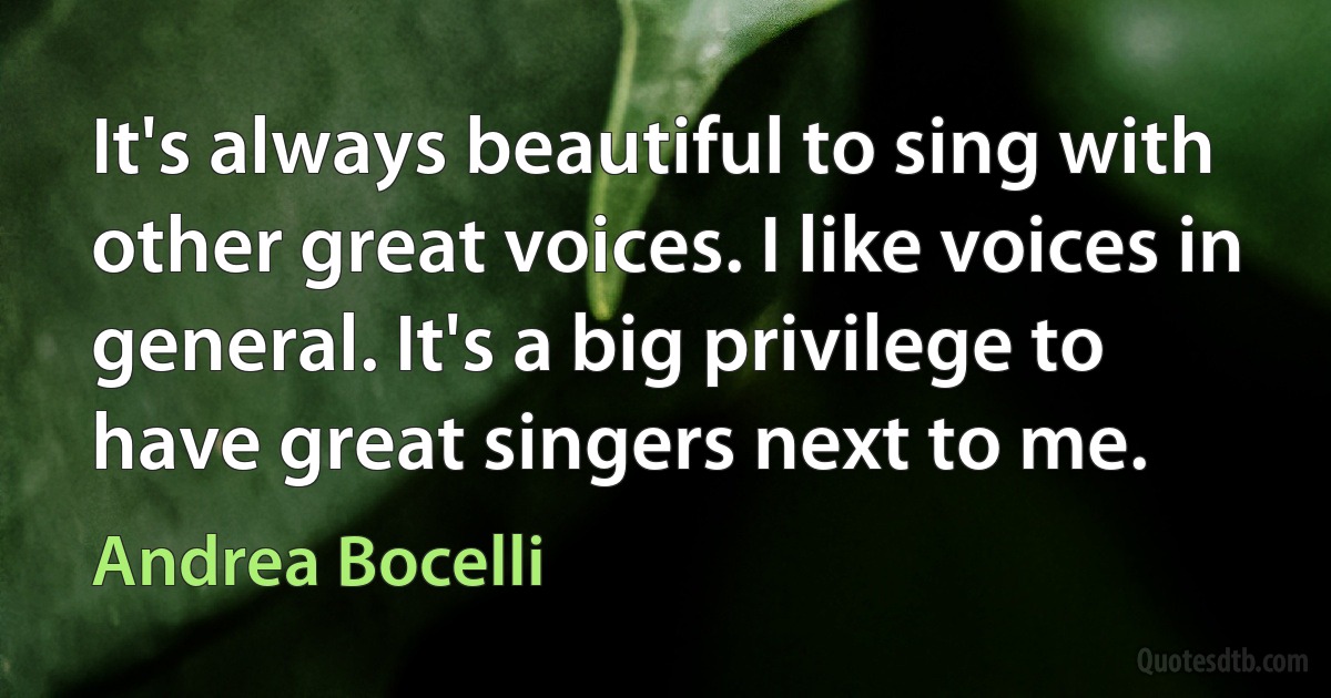 It's always beautiful to sing with other great voices. I like voices in general. It's a big privilege to have great singers next to me. (Andrea Bocelli)