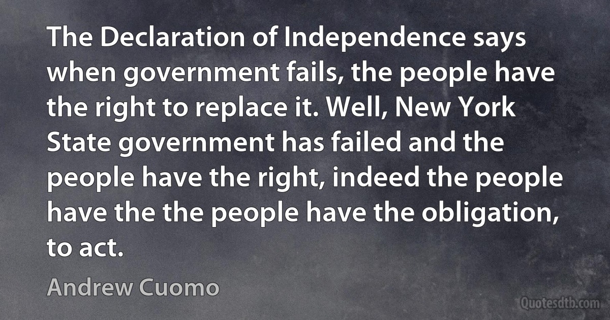 The Declaration of Independence says when government fails, the people have the right to replace it. Well, New York State government has failed and the people have the right, indeed the people have the the people have the obligation, to act. (Andrew Cuomo)