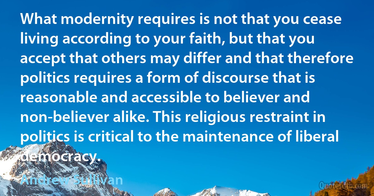 What modernity requires is not that you cease living according to your faith, but that you accept that others may differ and that therefore politics requires a form of discourse that is reasonable and accessible to believer and non-believer alike. This religious restraint in politics is critical to the maintenance of liberal democracy. (Andrew Sullivan)