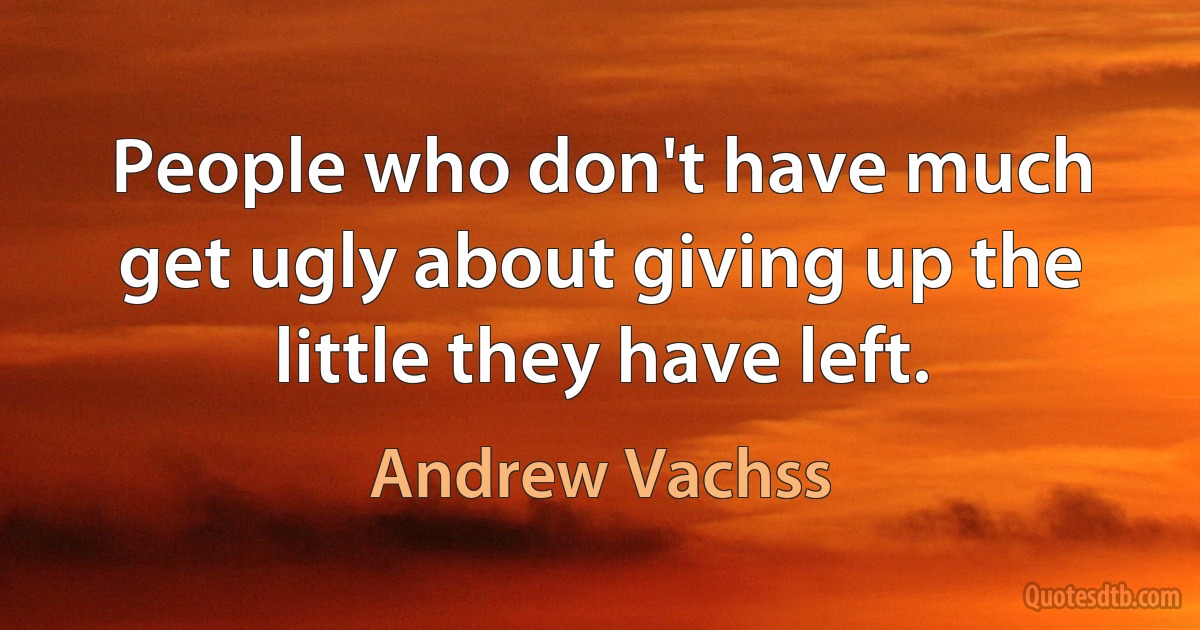 People who don't have much get ugly about giving up the little they have left. (Andrew Vachss)