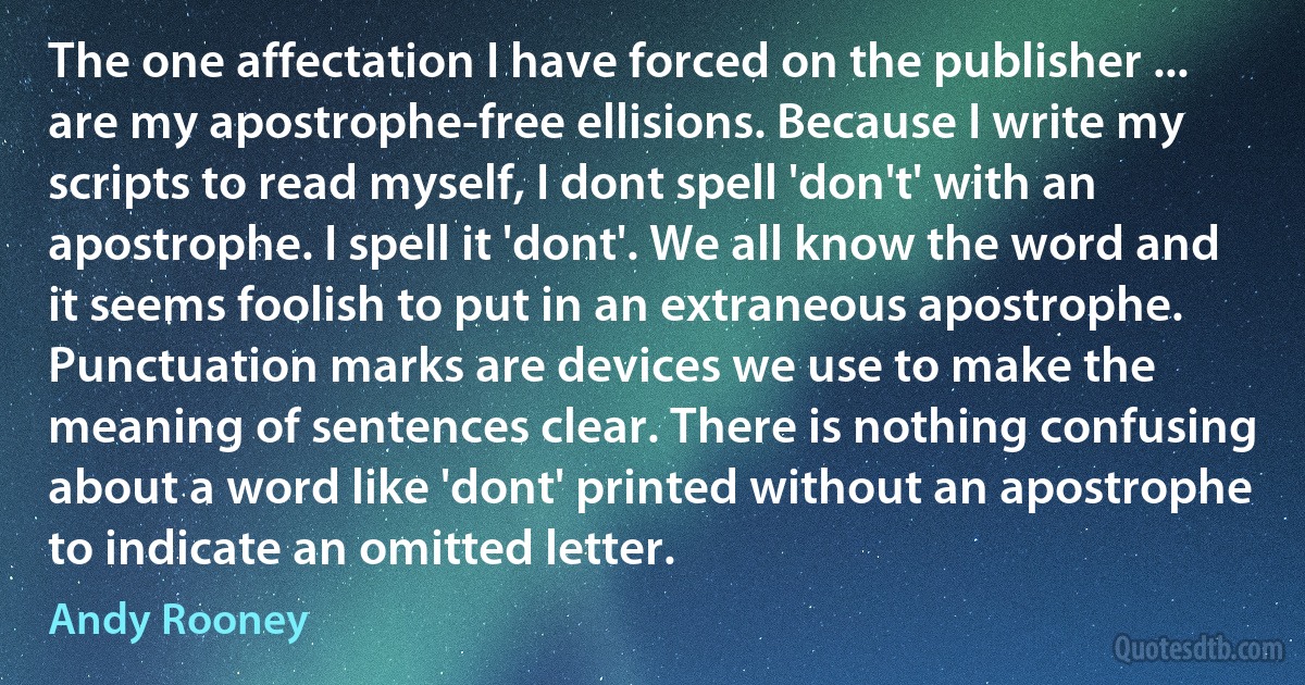 The one affectation I have forced on the publisher ... are my apostrophe-free ellisions. Because I write my scripts to read myself, I dont spell 'don't' with an apostrophe. I spell it 'dont'. We all know the word and it seems foolish to put in an extraneous apostrophe. Punctuation marks are devices we use to make the meaning of sentences clear. There is nothing confusing about a word like 'dont' printed without an apostrophe to indicate an omitted letter. (Andy Rooney)