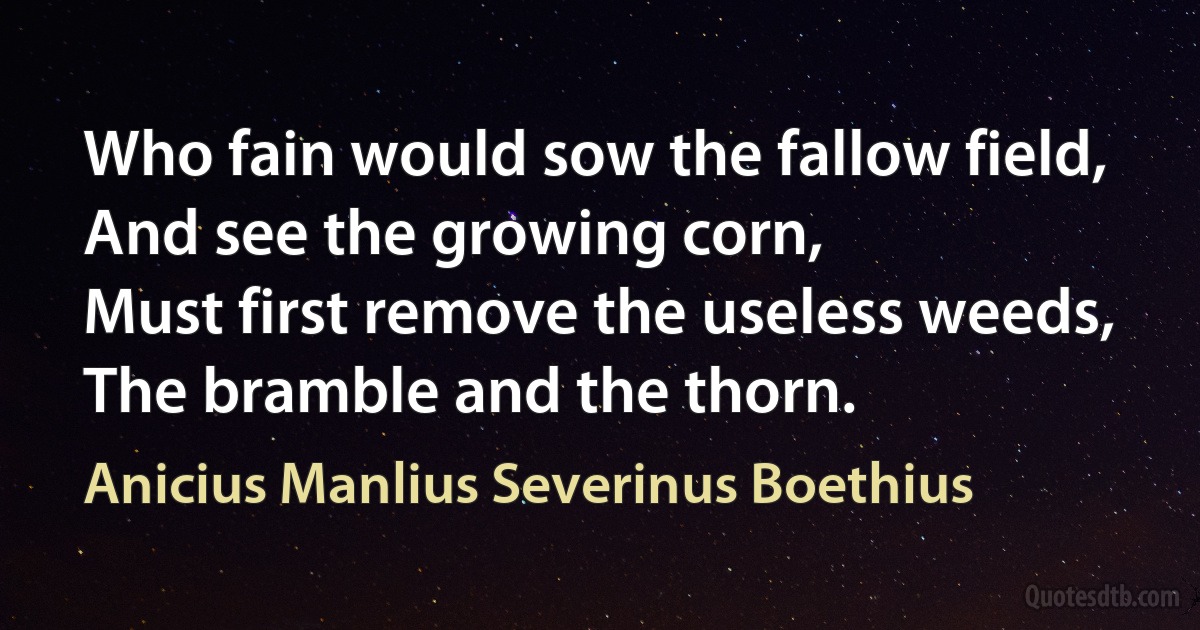 Who fain would sow the fallow field,
And see the growing corn,
Must first remove the useless weeds,
The bramble and the thorn. (Anicius Manlius Severinus Boethius)